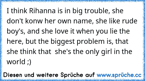 I think Rihanna is in big trouble, she don't konw her own name, she like rude boy's, and she love it when you lie the here, but the biggest problem is, that she think that  she's the only girl in the world ;)