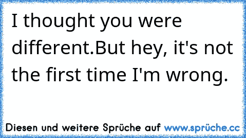 I thought you were different.
But hey, it's not the first time I'm wrong.