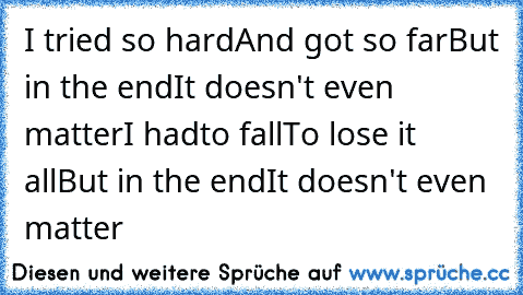 I tried so hard
And got so far
But in the end
It doesn't even matter
I had
to fall
To lose it all
But in the end
It doesn't even matter