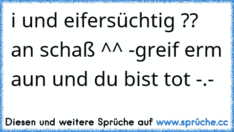 i und eifersüchtig ?? an schaß ^^ -
greif erm aun und du bist tot -.-