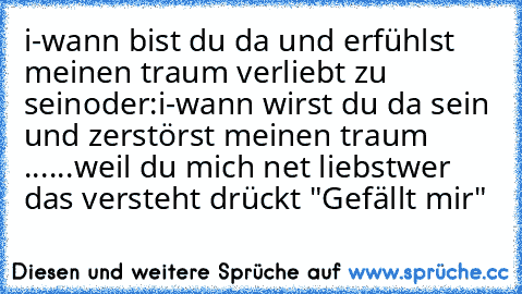 i-wann bist du da und erfühlst meinen traum verliebt zu sein
oder:
i-wann wirst du da sein und zerstörst meinen traum ...
...weil du mich net liebst
wer das versteht drückt "Gefällt mir"