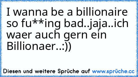 I wanna be a billionaire so fu**ing bad..
jaja..ich waer auch gern ein Billionaer..:))