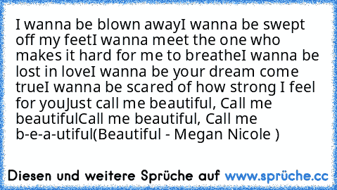 I wanna be blown away
I wanna be swept off my feet
I wanna meet the one who makes it hard for me to breathe
I wanna be lost in love
I wanna be your dream come true
I wanna be scared of how strong I feel for you
Just call me beautiful, Call me beautiful
Call me beautiful, Call me b-e-a-utiful
(Beautiful - Megan Nicole ♥)