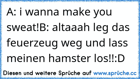 A: i wanna make you sweat!
B: altaaah leg das feuerzeug weg und lass meinen hamster los!!
:D