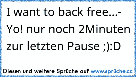 I want to back free...
- Yo! nur noch 2Minuten zur letzten Pause ;)
:D