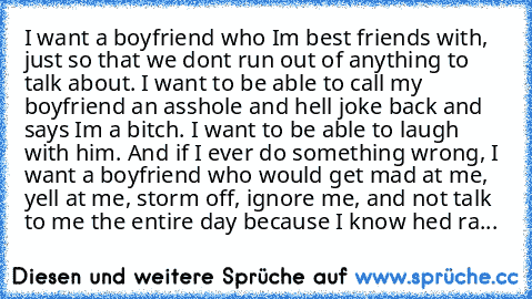 I want a boyfriend who I’m best friends with, just so that we don’t run out of anything to talk about. I want to be able to call my boyfriend an asshole and he’ll joke back and says I’m a bitch. I want to be able to laugh with him. And if I ever do something wrong, I want a boyfriend who would get mad at me, yell at me, storm off, ignore me, and not talk to me the entire day because I know he’d...