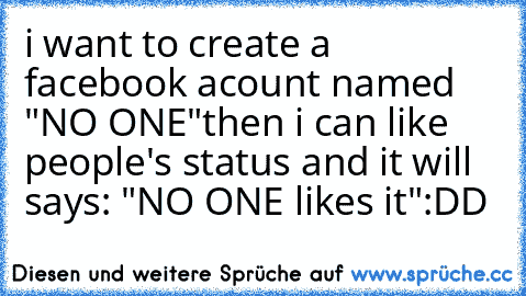 i want to create a facebook acount named "NO ONE"
then i can like people's status and it will says: "NO ONE likes it"
:DD