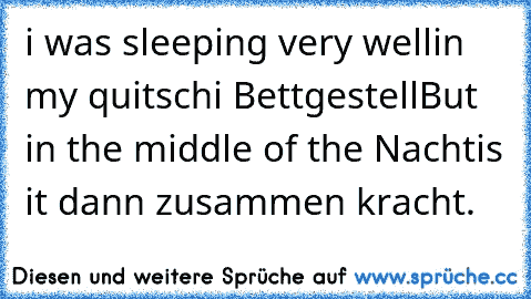 i was sleeping very well
in my quitschi Bettgestell
But in the middle of the Nacht
is it dann zusammen kracht.