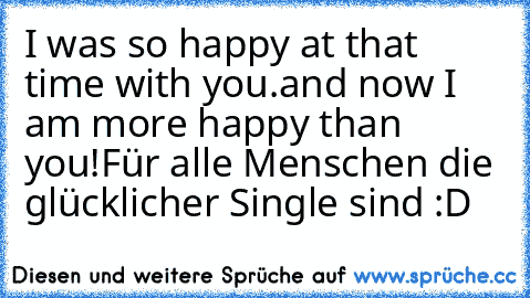 I was so happy at that time with you.
and now I am more happy than you!
Für alle Menschen die glücklicher Single sind :D