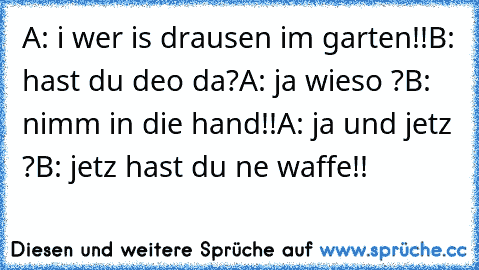 A: i wer is drausen im garten!!
B: hast du deo da?
A: ja wieso ?
B: nimm in die hand!!
A: ja und jetz ?
B: jetz hast du ne waffe!!