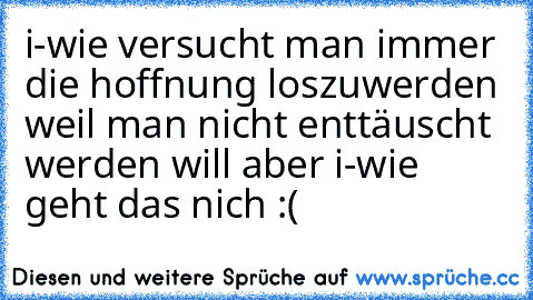 i-wie versucht man immer die hoffnung loszuwerden weil man nicht enttäuscht werden will aber i-wie geht das nich :(