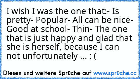 I wish I was the one that:
- Is pretty
- Popular
- All can be nice
- Good at school
- Thin
- The one that is just happy and glad that she is herself, because I can not unfortunately ... : (