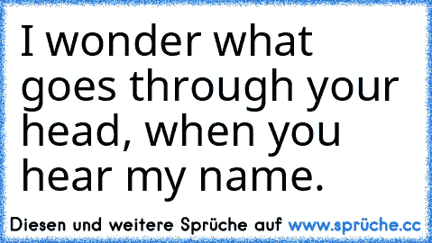 I wonder what goes through your head, when you hear my name.