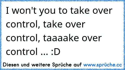 I won't you to take over control, take over control, taaaake over control ... :D