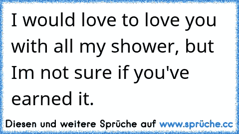 I would love to love you with all my shower, but I´m not sure if you've earned it.