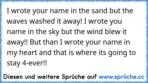 I wrote your name in the sand but the waves washed it away! I wrote you name in the sky but the wind blew it away!! But than I wrote your name in my heart and that is where its going to stay 4-ever!!