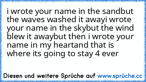 i wrote your name in the sand
but the waves washed it away
i wrote your name in the sky
but the wind blew it away
but then i wrote your name in my heart
and that is where its going to stay 4 ever