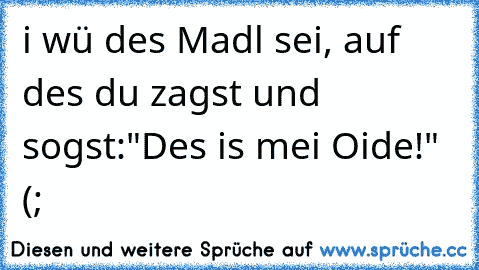 i wü des Madl sei, auf des du zagst und sogst:"Des is mei Oide!" (;