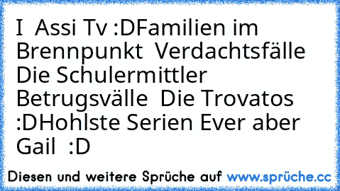 I ♥ Assi Tv :D
Familien im Brennpunkt ♥ Verdachtsfälle ♥ Die Schulermittler ♥ Betrugsvälle ♥ Die Trovatos ♥ :D
Hohlste Serien Ever aber Gail ♥ :D