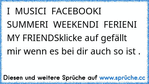 I ♥ MUSIC
I ♥ FACEBOOK
I ♥ SUMMER
I ♥ WEEKEND
I ♥ FERIEN
I ♥ MY FRIENDS
klicke auf gefällt mir wenn es bei dir auch so ist .