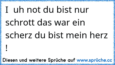 I ♥ uh not du bist nur schrott das war ein scherz du bist mein herz !