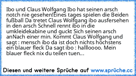 Ibo und Claus Wolfgang 
Ibo hat seinen arsch notch nie gesehen!
Eines tages spielen die Beiden fußball 
Da tretet Claus Wolfgang ibo ausfersehen in den arsch 
Schnell rennt ibo in die umkleidekabine und guckt Sich seinen arsch an
Nach einer min. Kommt Claus Wolfgang und sagt : mensch ibo da ist doch nichts höchstens ein blauer fleck 
Da sagt ibo : hallloooo. Mein blauer fleck nix du teilen tuen...