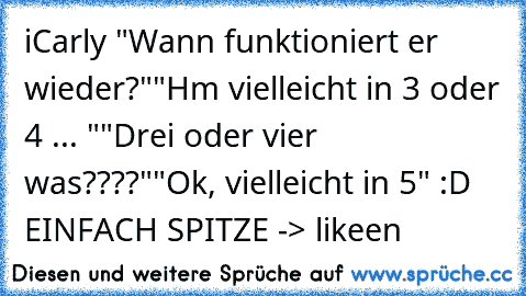 iCarly ♥
"Wann funktioniert er wieder?"
"Hm vielleicht in 3 oder 4 ... "
"Drei oder vier was????"
"Ok, vielleicht in 5" 
:D EINFACH SPITZE -> likeen