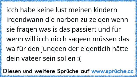 icch habe keine lust meinen kindern irqendwann die narben zu zeiqen wenn sie fraqen was is das passiert und für wenn will icch nicch saqeen müssen das wa für den junqeen der eiqentlcih hätte dein vateer sein sollen :(