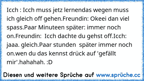 Icch : Icch muss jetz lernen
das wegen muss ich gleich off gehen.
Freundin: Okeei dan viel spass.
Paar Minuteen später: immer noch on.
Freundin:  Icch dachte du gehst off.
Icch:  jaaa. gleich.
Paar stunden  später immer noch on.
wen du das kennst drück auf 'gefällt mir'.
hahahah. :D