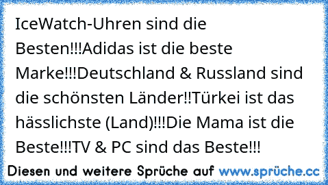 IceWatch-Uhren sind die Besten!!!
Adidas ist die beste Marke!!!
Deutschland & Russland sind die schönsten Länder!!
Türkei ist das hässlichste (Land)!!!
Die Mama ist die Beste!!!
TV & PC sind das Beste!!!