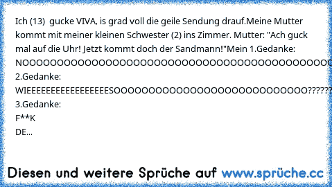 Ich (13)  gucke VIVA, is grad voll die geile Sendung drauf.
Meine Mutter kommt mit meiner kleinen Schwester (2) ins Zimmer. Mutter: "Ach guck mal auf die Uhr! Jetzt kommt doch der Sandmann!"
Mein 1.Gedanke: NOOOOOOOOOOOOOOOOOOOOOOOOOOOOOOOOOOOOOOOOOOOOOOOOOOOOOOOOOOOOOOOOOOOOOOOOOOOOOOOOOOOIN!!!!!
Mein 2.Gedanke: WIEEEEEEEEEEEEEEEEESOOOOOOOOOOOOOOOOOOOOOOOOOOOO??????????
Mein 3.Gedanke: F**K DE...