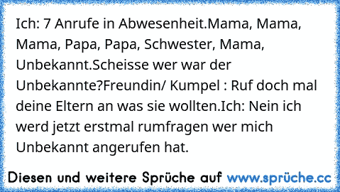 Ich: 7 Anrufe in Abwesenheit.
Mama, Mama, Mama, Papa, Papa, Schwester, Mama, Unbekannt.
Scheisse wer war der Unbekannte?
Freundin/ Kumpel : Ruf doch mal deine Eltern an was sie wollten.
Ich: Nein ich werd jetzt erstmal rumfragen wer mich Unbekannt angerufen hat.