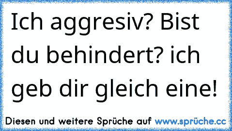 Ich aggresiv? Bist du behindert? ich geb dir gleich eine!