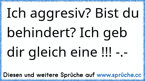 Ich aggresiv? Bist du behindert? Ich geb dir gleich eine !!! -.-