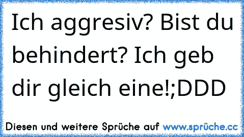 Ich aggresiv? Bist du behindert? Ich geb dir gleich eine!
;DDD