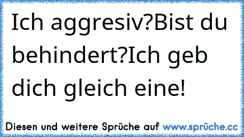 Ich aggresiv?Bist du behindert?
Ich geb dich gleich eine!