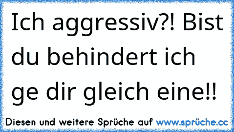 Ich aggressiv?! Bist du behindert ich ge dir gleich eine!!