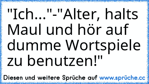 "Ich..."
-"Alter, halts Maul und hör auf dumme Wortspiele zu benutzen!"