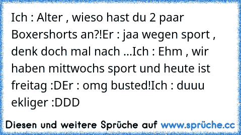 Ich : Alter , wieso hast du 2 paar Boxershorts an?!
Er : jaa wegen sport , denk doch mal nach ...
Ich : Ehm , wir haben mittwochs sport und heute ist freitag :D
Er : omg busted!
Ich : duuu ekliger :DDD