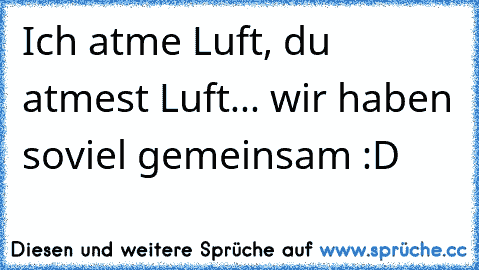 Ich atme Luft, du atmest Luft... wir haben soviel gemeinsam :D