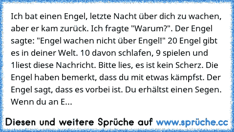 Ich bat einen Engel, letzte Nacht über dich zu wachen, aber er kam zurück.
 Ich fragte "Warum?". Der Engel sagte: "Engel wachen nicht über Engel!" 20 Engel gibt es in deiner Welt. 10 davon schlafen, 9 spielen und 1liest diese Nachricht.
 Bitte lies, es ist kein Scherz. Die Engel haben bemerkt, dass du mit etwas kämpfst.
 Der Engel sagt, dass es vorbei ist. Du erhältst einen Segen.
 Wenn du an Enge...