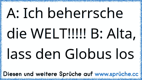 A: Ich beherrsche die WELT!!!!! 
B: Alta, lass den Globus los