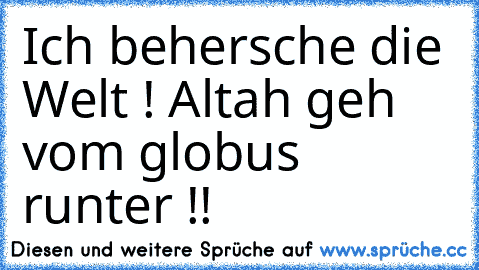 Ich behersche die Welt ! 
Altah geh vom globus runter !!