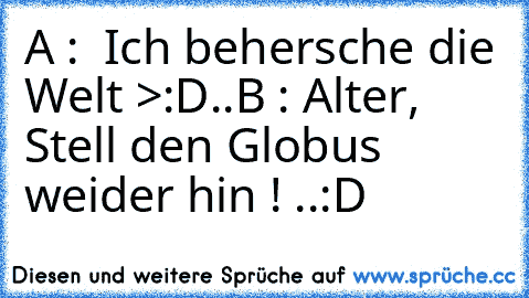 A :  Ich behersche die Welt >:D
..
B : Alter, Stell den Globus weider hin ! 
..
:D