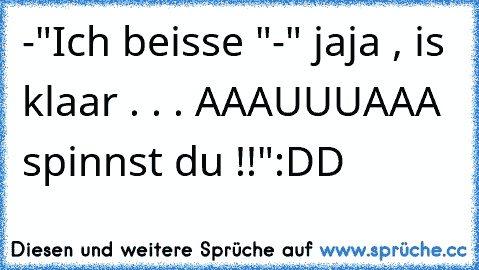 -"Ich beisse "
-" jaja , is klaar . . . AAAUUUAAA  spinnst du !!"
:DD