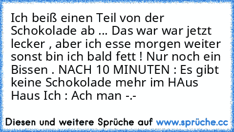 Ich beiß einen Teil von der Schokolade ab ... Das war war jetzt lecker , aber ich esse morgen weiter sonst bin ich bald fett ! Nur noch ein Bissen . NACH 10 MINUTEN : Es gibt keine Schokolade mehr im HAus Haus Ich : Ach man -.-