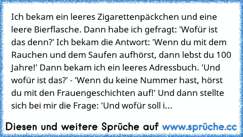 Ich bekam ein leeres Zigarettenpäckchen und eine leere Bierflasche. Dann habe ich gefragt: 'Wofür ist das denn?' Ich bekam die Antwort: 'Wenn du mit dem Rauchen und dem Saufen aufhörst, dann lebst du 100 Jahre!' Dann bekam ich ein leeres Adressbuch. 'Und wofür ist das?' - 'Wenn du keine Nummer hast, hörst du mit den Frauengeschichten auf!' Und dann stellte sich bei mir die Frage: 'Und wofür sol...