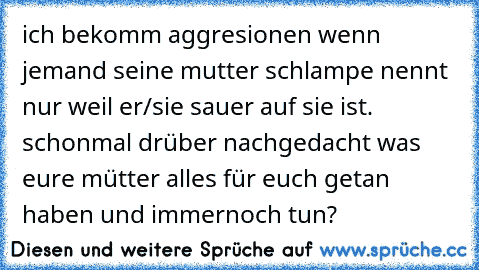 ich bekomm aggresionen wenn jemand seine mutter schlampe nennt nur weil er/sie sauer auf sie ist. schonmal drüber nachgedacht was eure mütter alles für euch getan haben und immernoch tun?