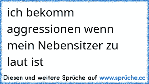 ich bekomm aggressionen wenn mein Nebensitzer zu laut ist