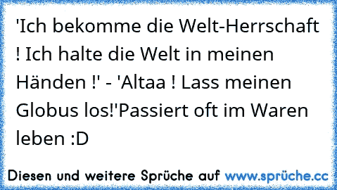 'Ich bekomme die Welt-Herrschaft ! Ich halte die Welt in meinen Händen !' - 'Altaa ! Lass meinen Globus los!'
Passiert oft im Waren leben :D